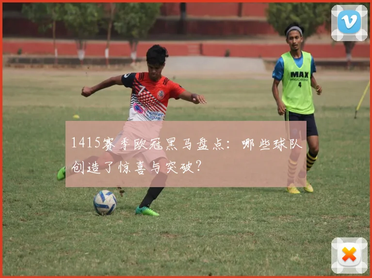 1415赛季欧冠黑马盘点：哪些球队创造了惊喜与突破？