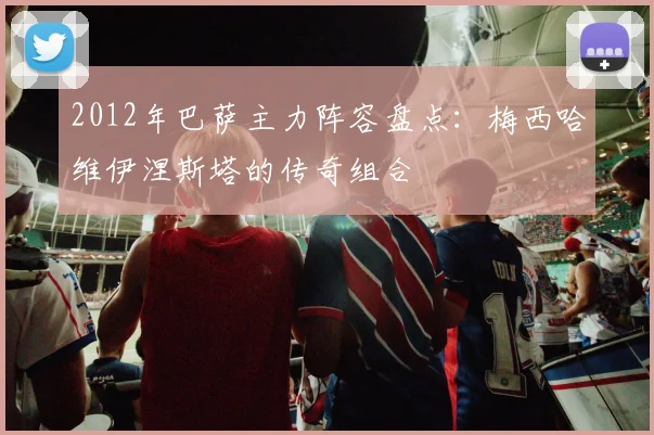2012年巴萨主力阵容盘点：梅西哈维伊涅斯塔的传奇组合