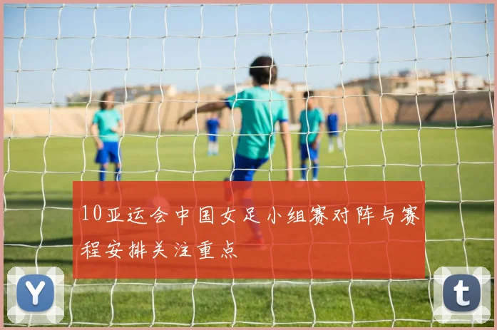 10亚运会中国女足小组赛对阵与赛程安排关注重点