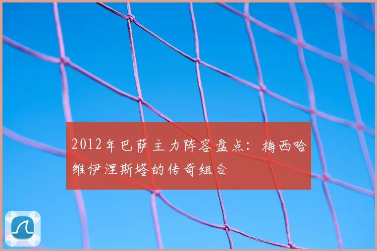 2012年巴萨主力阵容盘点：梅西哈维伊涅斯塔的传奇组合
