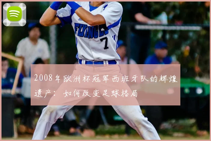 2008年欧洲杯冠军西班牙队的辉煌遗产：如何改变足球格局