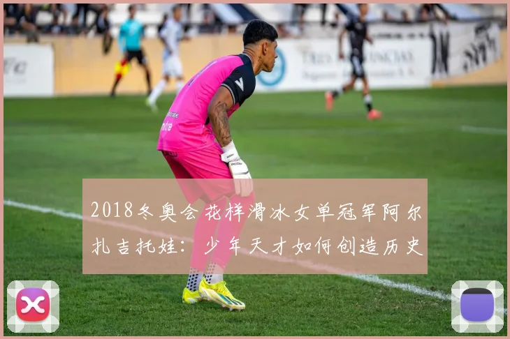 2018冬奥会花样滑冰女单冠军阿尔扎吉托娃：少年天才如何创造历史