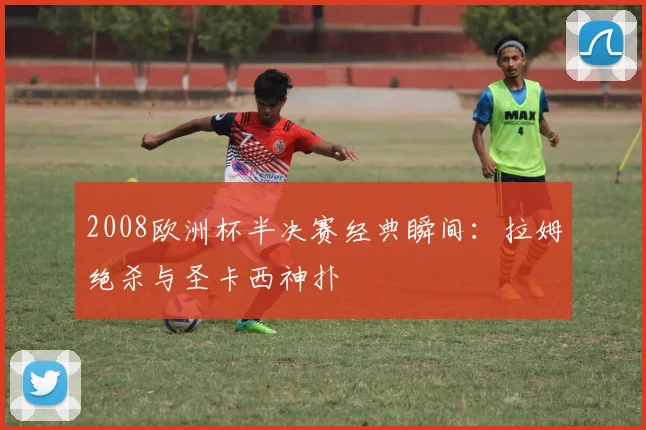 2008欧洲杯半决赛经典瞬间：拉姆绝杀与圣卡西神扑
