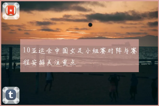 10亚运会中国女足小组赛对阵与赛程安排关注重点