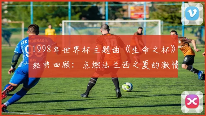 1998年世界杯主题曲《生命之杯》经典回顾：点燃法兰西之夏的激情旋律