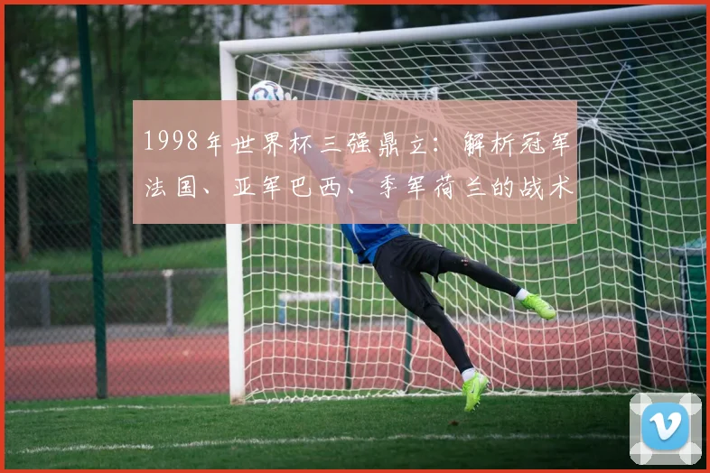 1998年世界杯三强鼎立：解析冠军法国、亚军巴西、季军荷兰的战术与传奇球星