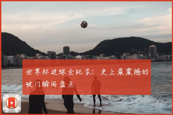 世界杯进球全纪录:史上最震撼的破门瞬间盘点