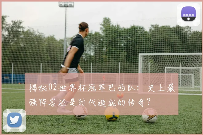 揭秘02世界杯冠军巴西队:史上最强阵容还是时代造就的传奇?