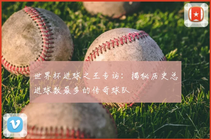世界杯进球之王专访:揭秘历史总进球数最多的传奇球队