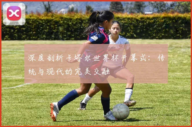 深度剖析卡塔尔世界杯开幕式：传统与现代的完美交融