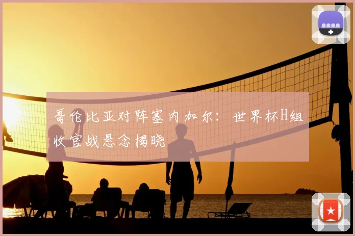 哥伦比亚对阵塞内加尔：世界杯H组收官战悬念揭晓