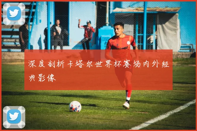 深度剖析卡塔尔世界杯赛场内外经典影像